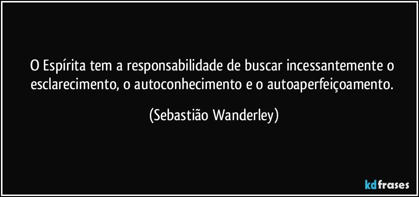 O Espírita tem a responsabilidade de buscar incessantemente o esclarecimento, o autoconhecimento e o autoaperfeiçoamento. (Sebastião Wanderley)