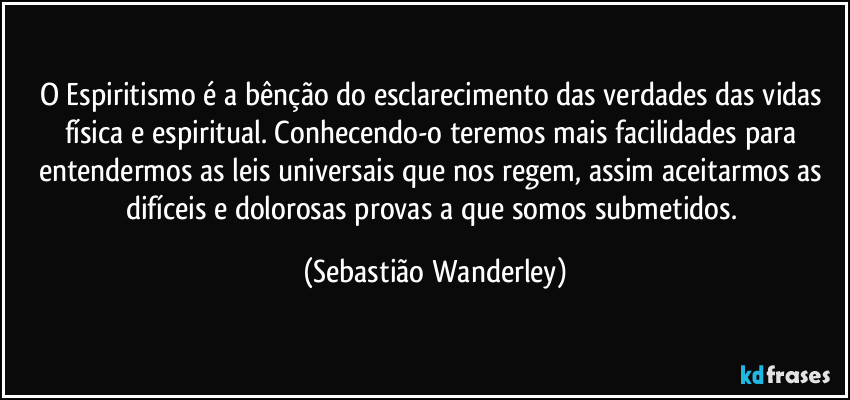O Espiritismo é a bênção do esclarecimento das verdades das vidas física e espiritual. Conhecendo-o teremos mais facilidades para entendermos as leis universais que nos regem, assim aceitarmos as difíceis e dolorosas provas a que somos submetidos. (Sebastião Wanderley)
