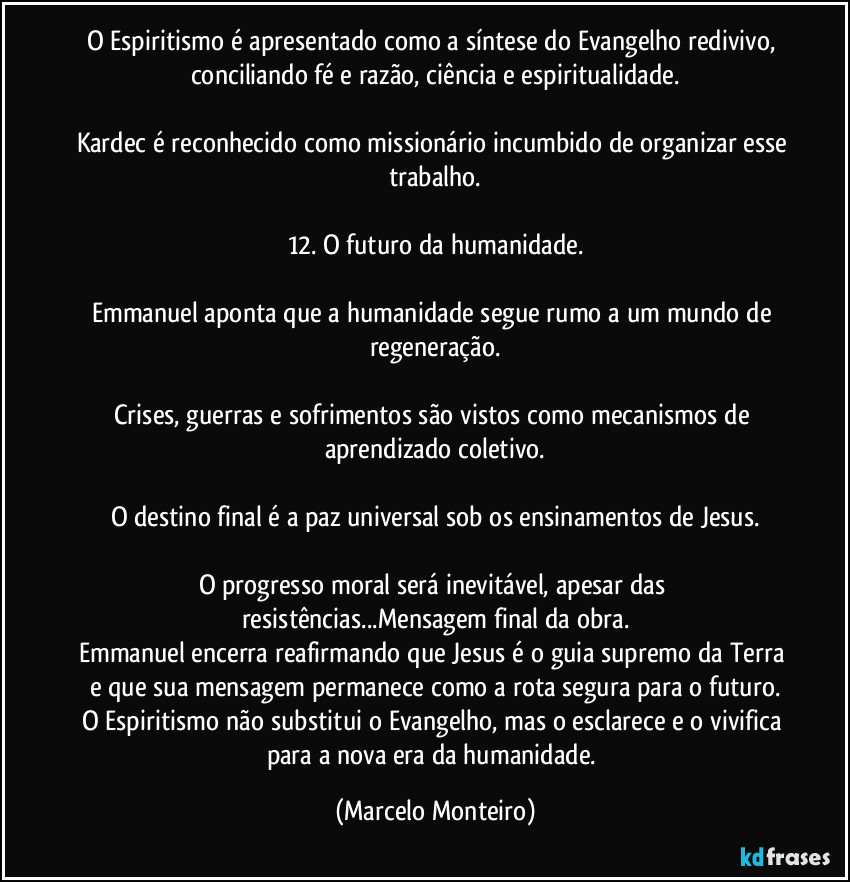 O Espiritismo é apresentado como a síntese do Evangelho redivivo, conciliando fé e razão, ciência e espiritualidade.
Kardec é reconhecido como missionário incumbido de organizar esse trabalho.
12. O futuro da humanidade.
Emmanuel aponta que a humanidade segue rumo a um mundo de regeneração.
Crises, guerras e sofrimentos são vistos como mecanismos de aprendizado coletivo.
O destino final é a paz universal sob os ensinamentos de Jesus.
O progresso moral será inevitável, apesar das resistências...Mensagem final da obra.
Emmanuel encerra reafirmando que Jesus é o guia supremo da Terra e que sua mensagem permanece como a rota segura para o futuro.
O Espiritismo não substitui o Evangelho, mas o esclarece e o vivifica para a nova era da humanidade. (Marcelo Monteiro)