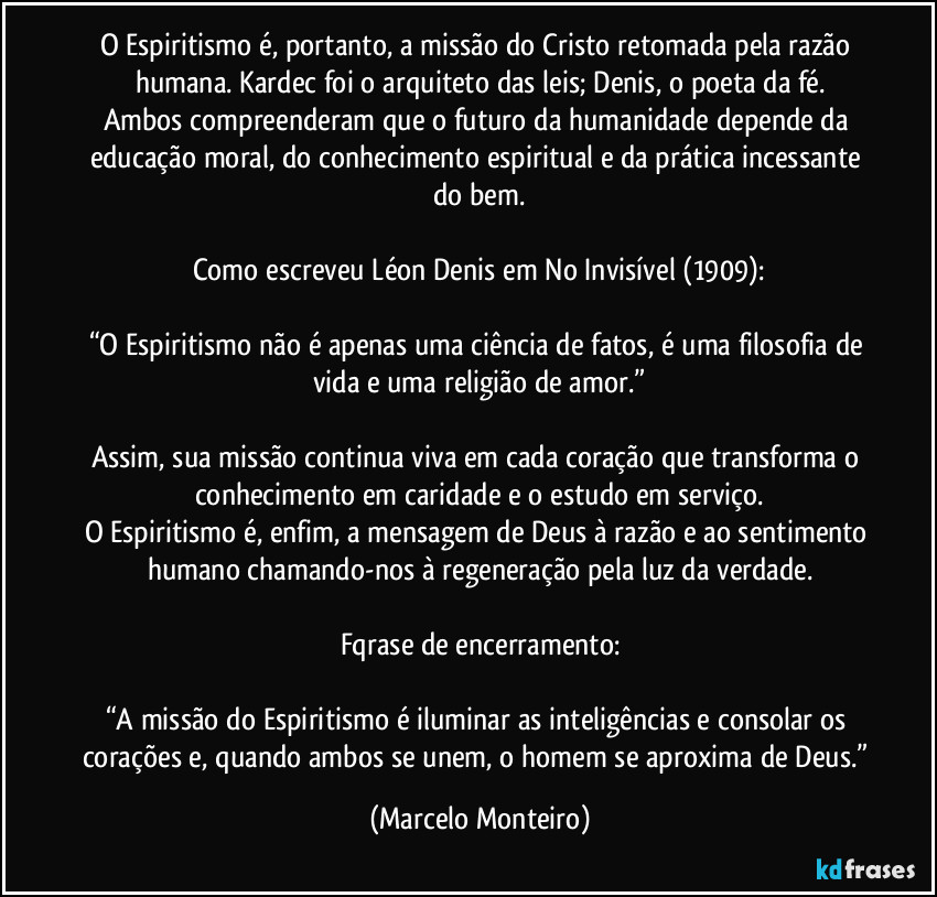 O Espiritismo é, portanto, a missão do Cristo retomada pela razão humana. Kardec foi o arquiteto das leis; Denis, o poeta da fé.
Ambos compreenderam que o futuro da humanidade depende da educação moral, do conhecimento espiritual e da prática incessante do bem.
Como escreveu Léon Denis em No Invisível (1909):
“O Espiritismo não é apenas uma ciência de fatos, é uma filosofia de vida e uma religião de amor.”
Assim, sua missão continua viva em cada coração que transforma o conhecimento em caridade e o estudo em serviço.
O Espiritismo é, enfim, a mensagem de Deus à razão e ao sentimento humano  chamando-nos à regeneração pela luz da verdade.
Fqrase de encerramento:
“A missão do Espiritismo é iluminar as inteligências e consolar os corações e, quando ambos se unem, o homem se aproxima de Deus.” (Marcelo Monteiro)