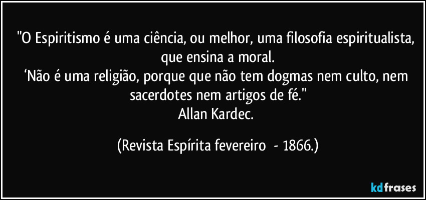"O Espiritismo é uma ciência, ou melhor, uma filosofia espiritualista, que ensina a moral.
‘Não é uma religião, porque que não tem dogmas nem culto, nem sacerdotes nem artigos de fé."
Allan Kardec. (Revista Espírita fevereiro  - 1866.)