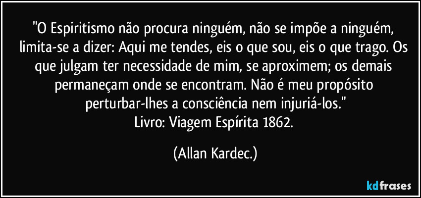 "O Espiritismo não procura ninguém, não se impõe a ninguém, limita-se a dizer: Aqui me tendes, eis o que sou, eis o que trago. Os que julgam ter necessidade de mim, se aproximem; os demais permaneçam onde se encontram. Não é meu propósito perturbar-lhes a consciência nem injuriá-los."
Livro: Viagem Espírita 1862. (Allan Kardec.)