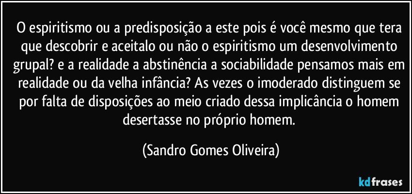 O espiritismo ou a predisposição a este pois é você mesmo que tera que descobrir e aceitalo ou não o espiritismo um desenvolvimento grupal? e a realidade a abstinência a sociabilidade pensamos mais em realidade ou da velha infância? As vezes o imoderado distinguem se por falta de disposições ao meio criado dessa implicância o homem desertasse no próprio homem. (Sandro Gomes Oliveira)