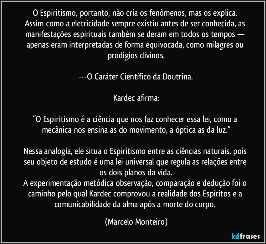 O Espiritismo, portanto, não cria os fenômenos, mas os explica. Assim como a eletricidade sempre existiu antes de ser conhecida, as manifestações espirituais também se deram em todos os tempos — apenas eram interpretadas de forma equivocada, como milagres ou prodígios divinos.
---O Caráter Científico da Doutrina.
Kardec afirma:
“O Espiritismo é a ciência que nos faz conhecer essa lei, como a mecânica nos ensina as do movimento, a óptica as da luz.”
Nessa analogia, ele situa o Espiritismo entre as ciências naturais, pois seu objeto de estudo é uma lei universal que regula as relações entre os dois planos da vida.
A experimentação metódica observação, comparação e dedução foi o caminho pelo qual Kardec comprovou a realidade dos Espíritos e a comunicabilidade da alma após a morte do corpo. (Marcelo Monteiro)