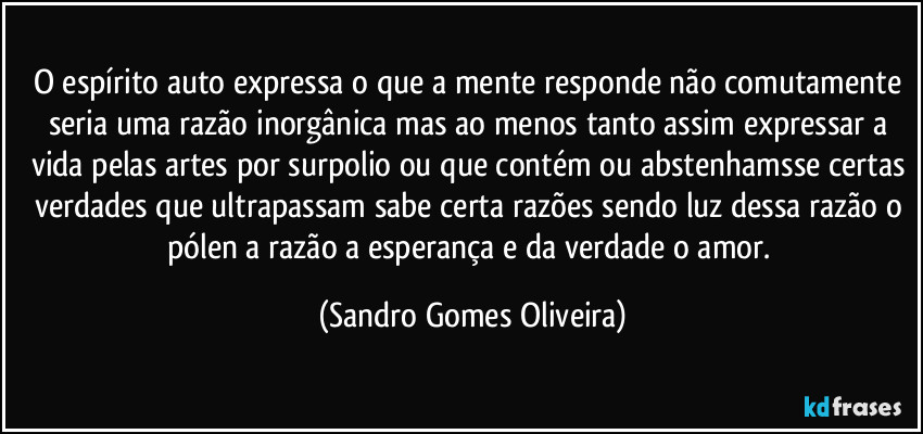 O espírito auto expressa o que a mente responde não comutamente seria uma razão inorgânica mas ao menos tanto assim expressar a vida pelas artes por surpolio ou que contém ou abstenhamsse certas verdades que ultrapassam sabe certa razões sendo luz dessa razão o pólen a razão a esperança e da verdade o amor. (Sandro Gomes Oliveira)