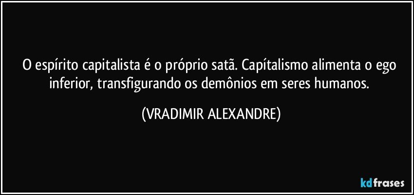 O espírito capitalista é o próprio satã. Capítalismo alimenta o ego inferior, transfigurando os demônios em seres humanos. (VRADIMIR ALEXANDRE)