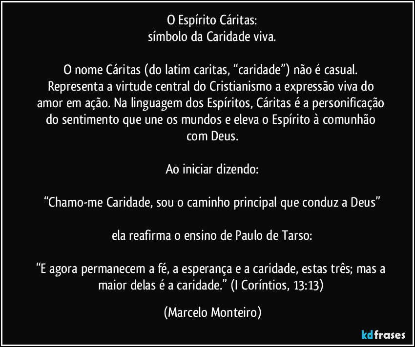 O Espírito Cáritas:
símbolo da Caridade viva.

O nome Cáritas (do latim caritas, “caridade”) não é casual. Representa a virtude central do Cristianismo a expressão viva do amor em ação. Na linguagem dos Espíritos, Cáritas é a personificação do sentimento que une os mundos e eleva o Espírito à comunhão com Deus.

Ao iniciar dizendo:

“Chamo-me Caridade, sou o caminho principal que conduz a Deus”

ela reafirma o ensino de Paulo de Tarso:

“E agora permanecem a fé, a esperança e a caridade, estas três; mas a maior delas é a caridade.” (I Coríntios, 13:13) (Marcelo Monteiro)