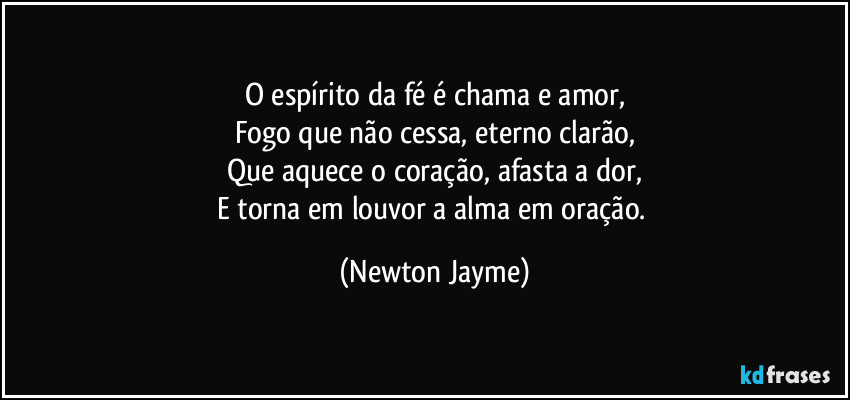 O espírito da fé é chama e amor,
Fogo que não cessa, eterno clarão,
Que aquece o coração, afasta a dor,
E torna em louvor a alma em oração. (Newton Jayme)