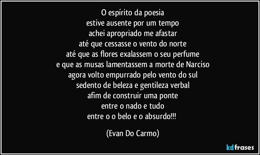 o espírito da poesia
estive ausente por um tempo
achei apropriado me afastar
até que cessasse o vento do norte
até que as flores exalassem o seu perfume
e que as musas lamentassem a morte de Narciso
agora volto empurrado pelo vento do sul
sedento de beleza e gentileza verbal
afim de construir uma ponte
entre o nado e tudo
entre o o belo e o absurdo!!! (Evan Do Carmo)