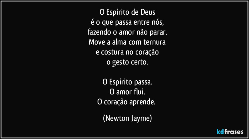 O Espírito de Deus
é o que passa entre nós,
fazendo o amor não parar.
Move a alma com ternura
e costura no coração
o gesto certo.

O Espírito passa.
O amor flui.
O coração aprende. (Newton Jayme)