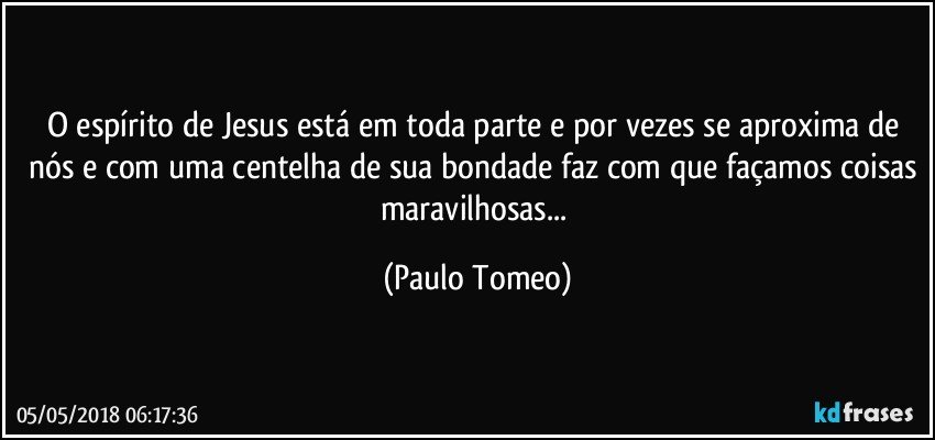 O espírito de Jesus está em toda parte e por vezes se aproxima de nós e com uma centelha de sua bondade faz com que façamos coisas maravilhosas... (Paulo Tomeo)