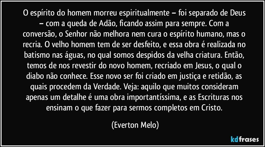 O espírito do homem morreu espiritualmente – foi separado de Deus – com a queda de Adão, ficando assim para sempre. Com a conversão, o Senhor não melhora nem cura o espírito humano, mas o recria. O velho homem tem de ser desfeito, e essa obra é realizada no batismo nas águas, no qual somos despidos da velha criatura. Então, temos de nos revestir do novo homem, recriado em Jesus, o qual o diabo não conhece. Esse novo ser foi criado em justiça e retidão, as quais procedem da Verdade. Veja: aquilo que muitos consideram apenas um detalhe é uma obra importantíssima, e as Escrituras nos ensinam o que fazer para sermos completos em Cristo. (Everton Melo)