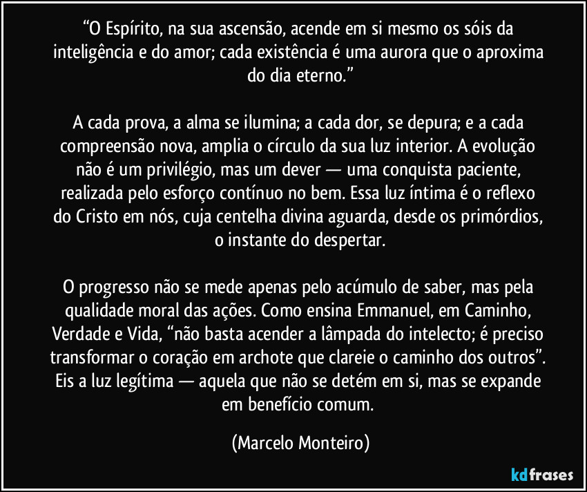 “O Espírito, na sua ascensão, acende em si mesmo os sóis da inteligência e do amor; cada existência é uma aurora que o aproxima do dia eterno.”

A cada prova, a alma se ilumina; a cada dor, se depura; e a cada compreensão nova, amplia o círculo da sua luz interior. A evolução não é um privilégio, mas um dever — uma conquista paciente, realizada pelo esforço contínuo no bem. Essa luz íntima é o reflexo do Cristo em nós, cuja centelha divina aguarda, desde os primórdios, o instante do despertar.

O progresso não se mede apenas pelo acúmulo de saber, mas pela qualidade moral das ações. Como ensina Emmanuel, em Caminho, Verdade e Vida, “não basta acender a lâmpada do intelecto; é preciso transformar o coração em archote que clareie o caminho dos outros”. Eis a luz legítima — aquela que não se detém em si, mas se expande em benefício comum. (Marcelo Monteiro)