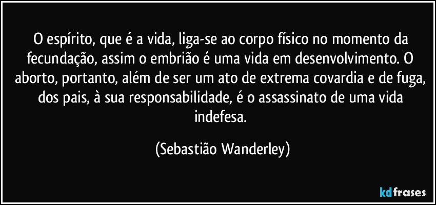 O espírito, que é a vida, liga-se ao corpo físico no momento da fecundação, assim o embrião é uma vida em desenvolvimento. O aborto, portanto, além de ser um ato de extrema covardia e de fuga, dos pais, à sua responsabilidade, é o assassinato de uma vida indefesa. (Sebastião Wanderley)