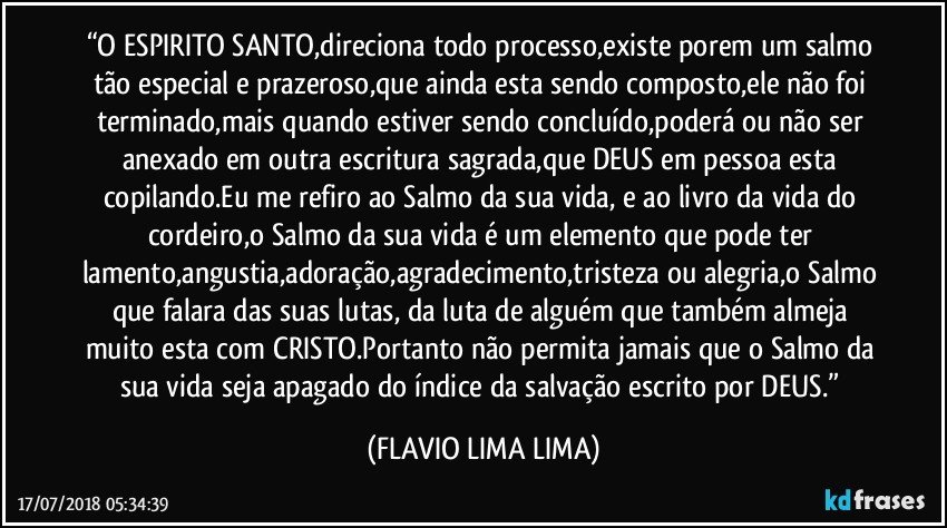 “O ESPIRITO SANTO,direciona todo processo,existe porem um salmo tão especial e prazeroso,que ainda esta sendo composto,ele não foi terminado,mais quando estiver sendo concluído,poderá ou não ser anexado em outra escritura sagrada,que DEUS em pessoa esta copilando.Eu me refiro ao Salmo da sua vida, e ao livro da vida do cordeiro,o Salmo da sua vida é um elemento que pode ter lamento,angustia,adoração,agradecimento,tristeza ou alegria,o Salmo que falara das suas lutas, da luta de alguém que também almeja muito esta com CRISTO.Portanto não permita jamais que o Salmo da sua vida seja apagado do índice da salvação escrito por DEUS.” (FLAVIO LIMA LIMA)