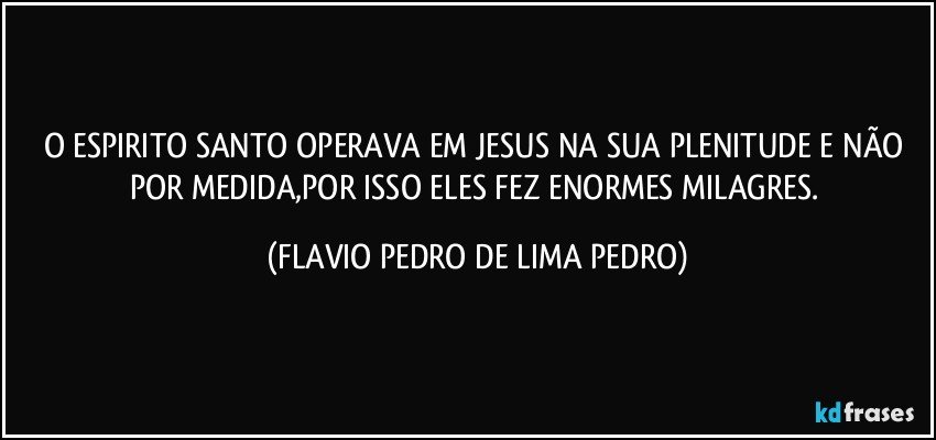 O ESPIRITO SANTO OPERAVA EM JESUS NA SUA PLENITUDE E NÃO POR MEDIDA,POR ISSO ELES FEZ ENORMES MILAGRES. (FLAVIO PEDRO DE LIMA PEDRO)