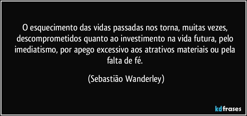 O esquecimento das vidas passadas nos torna, muitas vezes, descomprometidos quanto ao investimento na vida futura, pelo imediatismo, por apego excessivo aos atrativos materiais ou pela falta de fé. (Sebastião Wanderley)