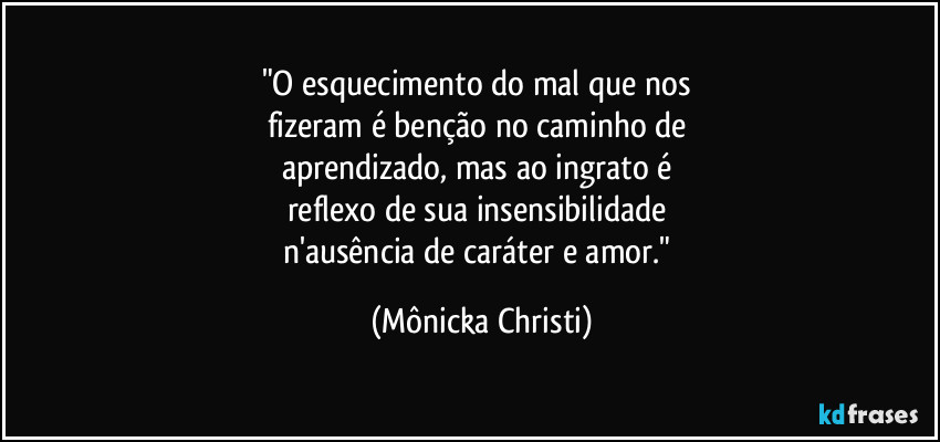 "O esquecimento do mal que nos 
fizeram é benção no caminho de 
aprendizado, mas ao ingrato é 
reflexo de sua insensibilidade 
n'ausência de caráter e amor." (Mônicka Christi)