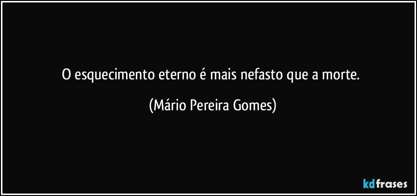 O esquecimento eterno é mais nefasto que a morte. (Mário Pereira Gomes)