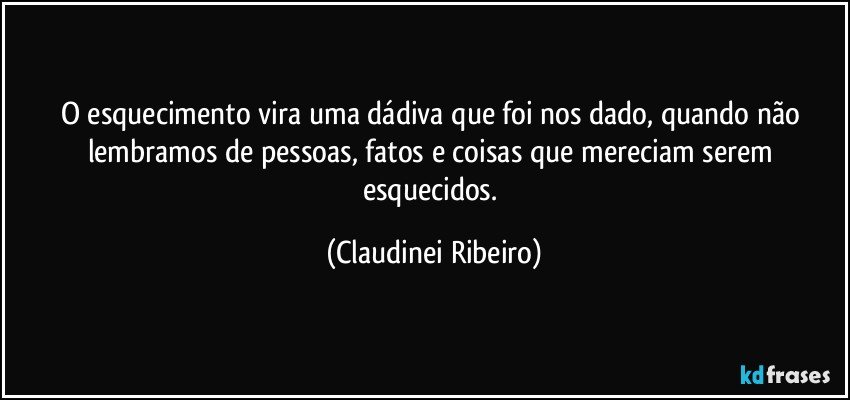 O esquecimento vira uma dádiva que foi nos dado, quando não lembramos de pessoas, fatos e coisas que mereciam serem esquecidos. (Claudinei Ribeiro)