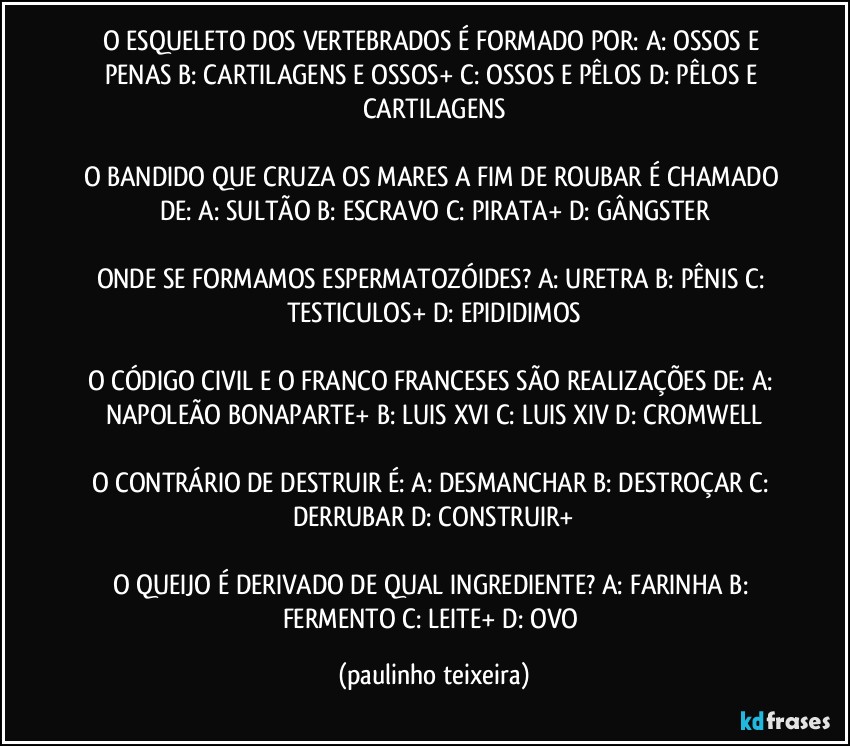 O ESQUELETO DOS VERTEBRADOS É FORMADO POR: A: OSSOS E PENAS  B: CARTILAGENS E OSSOS+  C: OSSOS E PÊLOS  D: PÊLOS E CARTILAGENS

O BANDIDO QUE CRUZA OS MARES A FIM DE ROUBAR É CHAMADO DE: A: SULTÃO  B: ESCRAVO  C: PIRATA+  D: GÂNGSTER

ONDE SE FORMAMOS ESPERMATOZÓIDES? A: URETRA  B: PÊNIS  C: TESTICULOS+  D: EPIDIDIMOS

O CÓDIGO CIVIL E O FRANCO FRANCESES SÃO REALIZAÇÕES DE: A: NAPOLEÃO BONAPARTE+  B: LUIS XVI  C: LUIS XIV  D: CROMWELL

O CONTRÁRIO DE DESTRUIR É: A: DESMANCHAR  B: DESTROÇAR  C: DERRUBAR  D: CONSTRUIR+

O QUEIJO É DERIVADO DE QUAL INGREDIENTE? A: FARINHA  B: FERMENTO  C: LEITE+  D: OVO (paulinho teixeira)