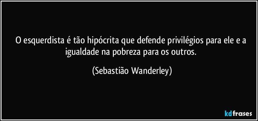 O esquerdista é tão hipócrita que defende privilégios para ele e a igualdade na pobreza para os outros. (Sebastião Wanderley)