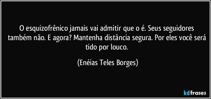 O esquizofrênico jamais vai admitir que o é.  Seus seguidores também não. E agora? Mantenha distância segura. Por eles você será tido por louco. (Enéias Teles Borges)