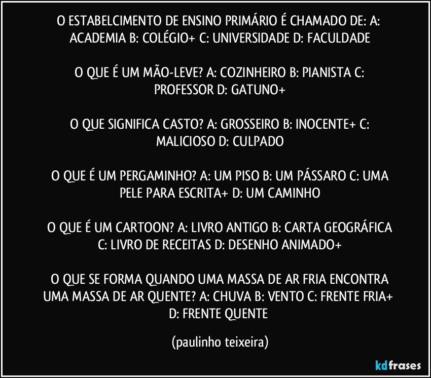 O ESTABELCIMENTO DE ENSINO PRIMÁRIO É CHAMADO DE: A: ACADEMIA  B: COLÉGIO+  C: UNIVERSIDADE  D: FACULDADE

 O QUE É UM MÃO-LEVE? A: COZINHEIRO  B: PIANISTA  C: PROFESSOR   D: GATUNO+

 O QUE SIGNIFICA CASTO? A: GROSSEIRO  B: INOCENTE+  C: MALICIOSO  D: CULPADO

 O QUE É UM PERGAMINHO? A: UM PISO  B: UM PÁSSARO  C: UMA PELE PARA ESCRITA+  D: UM CAMINHO

 O QUE É UM CARTOON? A: LIVRO ANTIGO  B: CARTA GEOGRÁFICA  C: LIVRO DE RECEITAS  D: DESENHO ANIMADO+

 O QUE SE FORMA QUANDO UMA MASSA DE AR FRIA ENCONTRA UMA MASSA DE AR QUENTE? A: CHUVA  B: VENTO  C: FRENTE FRIA+  D: FRENTE QUENTE (paulinho teixeira)