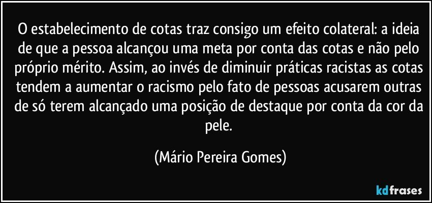 O estabelecimento de cotas traz consigo um efeito colateral: a ideia de que a pessoa alcançou uma meta por conta das cotas e não pelo próprio mérito. Assim, ao invés de diminuir práticas racistas as cotas tendem a aumentar o racismo pelo fato de pessoas acusarem outras de só terem alcançado uma posição de destaque por conta da cor da pele. (Mário Pereira Gomes)