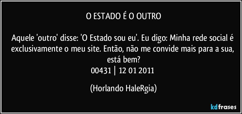 O ESTADO É O OUTRO

Aquele 'outro' disse: 'O Estado sou eu'. Eu digo: Minha rede social é exclusivamente o meu site. Então, não me convide mais para a sua, está bem?
00431 | 12/01/2011 (Horlando HaleRgia)