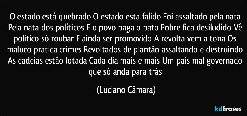 O estado está quebrado O estado esta falido Foi assaltado pela nata Pela nata dos políticos E o povo paga o pato Pobre fica desiludido Vê politico só roubar E ainda ser promovido A revolta vem a tona Os maluco pratica crimes Revoltados de plantão assaltando e destruindo As cadeias estão lotada Cada dia mais e mais Um pais mal governado que só anda para trás (Luciano Câmara)