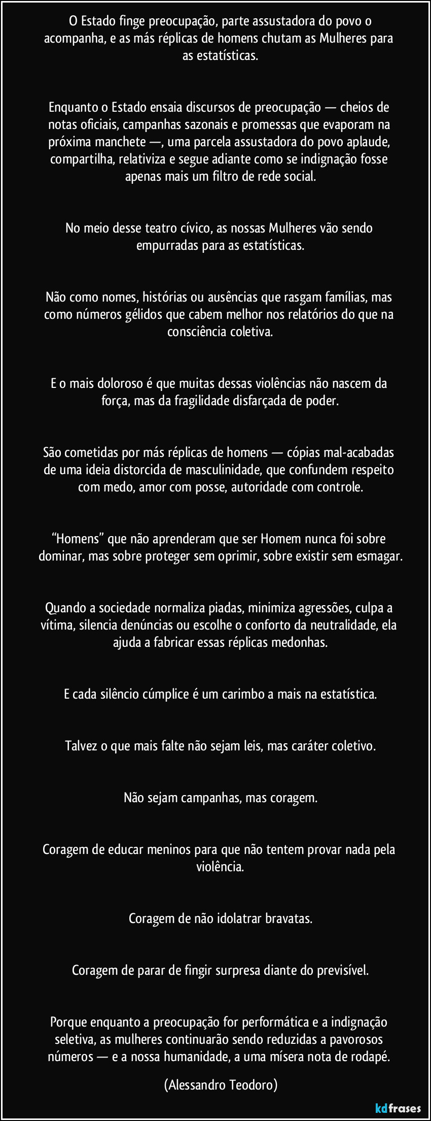 ⁠O Estado finge preocupação, parte assustadora do povo o acompanha, e as más réplicas de homens chutam as Mulheres para as estatísticas.


Enquanto o Estado ensaia discursos de preocupação — cheios de notas oficiais, campanhas sazonais e promessas que evaporam na próxima manchete —, uma parcela assustadora do povo aplaude, compartilha, relativiza e segue adiante como se indignação fosse apenas mais um filtro de rede social.


No meio desse teatro cívico, as nossas Mulheres vão sendo empurradas para as estatísticas.


Não como nomes, histórias ou ausências que rasgam famílias, mas como números gélidos que cabem melhor nos relatórios do que na consciência coletiva.


E o mais doloroso é que muitas dessas violências não nascem da força, mas da fragilidade disfarçada de poder.


São cometidas por más réplicas de homens — cópias mal-acabadas de uma ideia distorcida de masculinidade, que confundem respeito com medo, amor com posse, autoridade com controle.


“Homens” que não aprenderam que ser Homem nunca foi sobre dominar, mas sobre proteger sem oprimir, sobre existir sem esmagar.


Quando a sociedade normaliza piadas, minimiza agressões, culpa a vítima, silencia denúncias ou escolhe o conforto da neutralidade, ela ajuda a fabricar essas réplicas medonhas.


E cada silêncio cúmplice é um carimbo a mais na estatística.


Talvez o que mais falte não sejam leis, mas caráter coletivo.


Não sejam campanhas, mas coragem.


Coragem de educar meninos para que não tentem provar nada pela violência.


Coragem de não idolatrar bravatas.


Coragem de parar de fingir surpresa diante do previsível.


Porque enquanto a preocupação for performática e a indignação seletiva, as mulheres continuarão sendo reduzidas a pavorosos números — e a nossa humanidade, a uma mísera nota de rodapé. (Alessandro Teodoro)