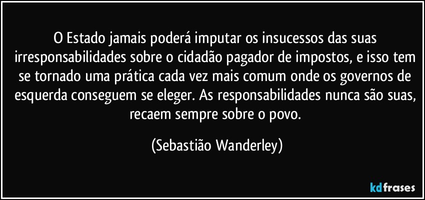 O Estado jamais poderá imputar os insucessos das suas irresponsabilidades sobre o cidadão pagador de impostos, e isso tem se tornado uma prática cada vez mais comum onde os governos de esquerda conseguem se eleger. As responsabilidades nunca são suas, recaem sempre sobre o povo. (Sebastião Wanderley)