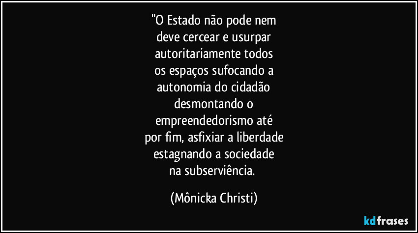 "O Estado não pode nem
deve cercear e usurpar
autoritariamente todos
os espaços sufocando a
autonomia do cidadão
desmontando o
empreendedorismo até
por fim, asfixiar a liberdade
estagnando a sociedade
na subserviência. (Mônicka Christi)