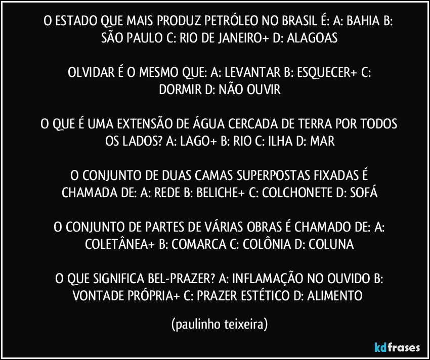 O ESTADO QUE MAIS PRODUZ PETRÓLEO NO BRASIL É:  A: BAHIA  B: SÃO PAULO  C: RIO DE JANEIRO+  D: ALAGOAS

 OLVIDAR É O MESMO QUE:  A: LEVANTAR  B: ESQUECER+  C: DORMIR  D: NÃO OUVIR

 O QUE É UMA EXTENSÃO DE ÁGUA CERCADA DE TERRA POR TODOS OS LADOS?  A: LAGO+  B: RIO  C: ILHA  D: MAR

 O CONJUNTO DE DUAS CAMAS SUPERPOSTAS FIXADAS É CHAMADA DE:  A: REDE  B: BELICHE+  C: COLCHONETE  D: SOFÁ

 O CONJUNTO DE PARTES DE VÁRIAS OBRAS É CHAMADO DE:  A: COLETÂNEA+  B: COMARCA  C: COLÔNIA  D: COLUNA

 O QUE SIGNIFICA BEL-PRAZER?  A: INFLAMAÇÃO NO OUVIDO  B: VONTADE PRÓPRIA+  C: PRAZER ESTÉTICO  D: ALIMENTO (paulinho teixeira)