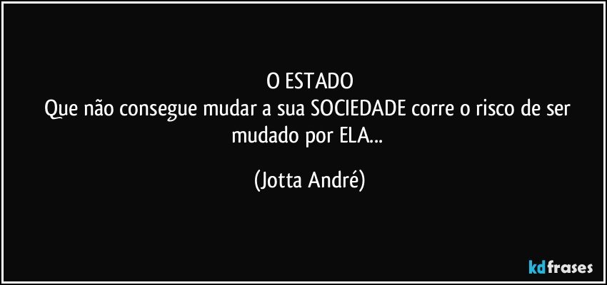 O ESTADO
Que não consegue mudar a sua SOCIEDADE corre o risco de ser mudado por ELA... (Jotta André)