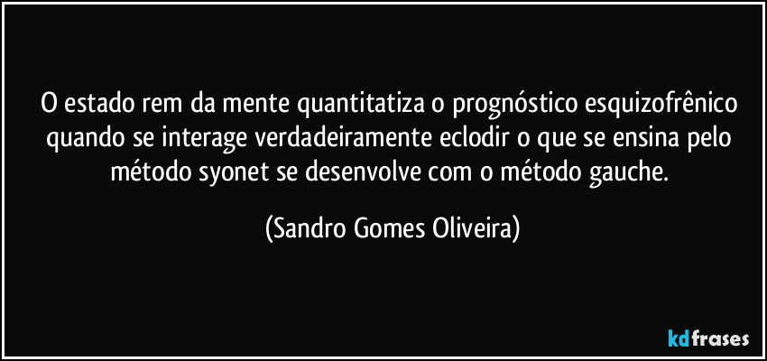 O estado rem da mente quantitatiza o prognóstico esquizofrênico quando se interage verdadeiramente eclodir o que se ensina pelo método syonet se desenvolve com o método gauche. (Sandro Gomes Oliveira)