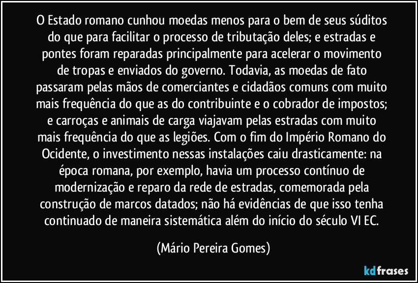 O Estado romano cunhou moedas menos para o bem de seus súditos do que para facilitar o processo de tributação deles; e estradas e pontes foram reparadas principalmente para acelerar o movimento de tropas e enviados do governo. Todavia, as moedas de fato passaram pelas mãos de comerciantes e cidadãos comuns com muito mais frequência do que as do contribuinte e o cobrador de impostos; e carroças e animais de carga viajavam pelas estradas com muito mais frequência do que as legiões. Com o fim do Império Romano do Ocidente, o investimento nessas instalações caiu drasticamente: na época romana, por exemplo, havia um processo contínuo de modernização e reparo da rede de estradas, comemorada pela construção de marcos datados; não há evidências de que isso tenha continuado de maneira sistemática além do início do século VI EC. (Mário Pereira Gomes)