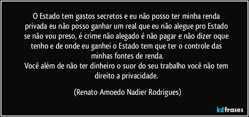O Estado tem gastos secretos e eu não posso ter minha renda privada eu não posso ganhar um real que eu não alegue pro Estado se não vou preso, é crime não alegado é não pagar e não dizer oque tenho e de onde eu ganhei o Estado tem que ter o controle das minhas fontes de renda.
Você além de não ter dinheiro o suor do seu trabalho você não tem direito a privacidade. (Renato Amoedo Nadier Rodrigues)