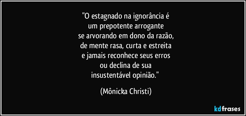 "O estagnado na ignorância é
um prepotente arrogante
se arvorando em dono da razão,
de mente rasa, curta e estreita
e jamais reconhece seus erros
ou declina de sua
insustentável opinião." (Mônicka Christi)