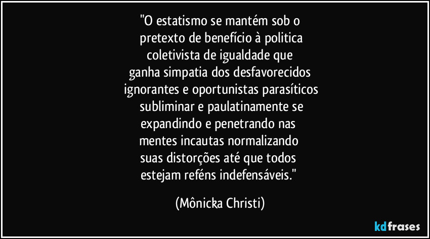 "O estatismo se mantém sob o
 pretexto de benefício à politica
 coletivista de igualdade que 
ganha simpatia dos desfavorecidos
 ignorantes e oportunistas parasíticos
  subliminar e paulatinamente se
expandindo e penetrando nas 
mentes incautas normalizando 
suas distorções até que todos 
estejam reféns indefensáveis." (Mônicka Christi)