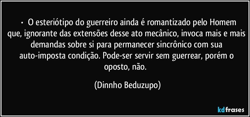 ⚜️•  ❝O esteriótipo do guerreiro ainda é romantizado pelo Homem que, ignorante das extensões desse ato mecânico, invoca mais e mais demandas sobre si para permanecer sincrônico com sua auto-imposta condição. Pode-ser servir sem guerrear, porém o oposto, não.❞ (Dinnho Beduzupo)