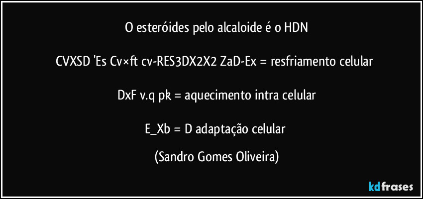 O esteróides pelo alcaloide é o HDN

CVXSD 'Es/Cv×ft/cv-RES3DX2X2 ZaD-Ex = resfriamento celular 

DxF v.q/pk = aquecimento intra celular

E_Xb = D adaptação celular (Sandro Gomes Oliveira)