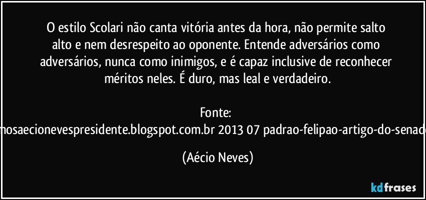 O estilo Scolari não canta vitória antes da hora, não permite salto alto e nem desrespeito ao oponente. Entende adversários como adversários, nunca como inimigos, e é capaz inclusive de reconhecer méritos neles. É duro, mas leal e verdadeiro.

Fonte: http://queremosaecionevespresidente.blogspot.com.br/2013/07/padrao-felipao-artigo-do-senador-aecio.html (Aécio Neves)