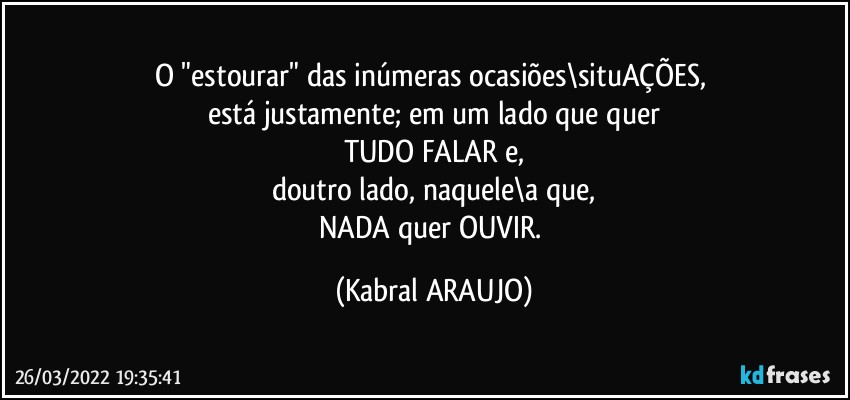 O "estourar" das inúmeras ocasiões\situAÇÕES, 
está justamente; em um lado que quer
TUDO FALAR e,
doutro lado, naquele\a que,
NADA quer OUVIR. (KABRAL ARAUJO)