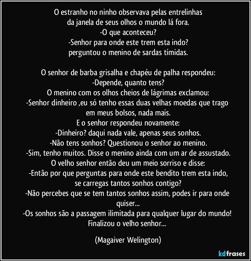 O estranho no ninho observava pelas entrelinhas
da janela de seus olhos o mundo lá fora.
-O que aconteceu?
-Senhor para onde este trem esta indo?
perguntou o menino de sardas tímidas.

O senhor de barba grisalha e chapéu de palha respondeu:
-Depende, quanto tens?
O menino com os olhos cheios de lágrimas exclamou:
-Senhor dinheiro ,eu só tenho essas duas velhas moedas que trago em meus bolsos, nada mais.
E o senhor respondeu novamente:
-Dinheiro? daqui nada vale, apenas seus sonhos.
-Não tens sonhos? Questionou o senhor ao menino.
-Sim, tenho muitos. Disse o menino ainda com um ar de assustado.
O velho senhor então deu um meio sorriso e disse:
-Então por que perguntas para onde este bendito trem esta indo,
se carregas tantos sonhos contigo?
-Não percebes que se tem tantos sonhos assim, podes ir para onde quiser...
-Os sonhos são a passagem ilimitada para qualquer lugar do mundo! Finalizou o velho senhor... (Magaiver Welington)