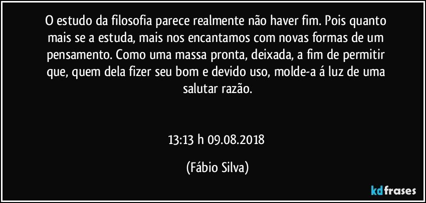 O estudo da filosofia parece realmente não haver fim. Pois quanto mais se a estuda, mais nos encantamos com novas formas de um pensamento. Como uma massa pronta, deixada, a fim de permitir que, quem dela fizer seu bom e devido uso, molde-a á luz de uma salutar razão.


13:13 h  09.08.2018 (Fábio Silva)