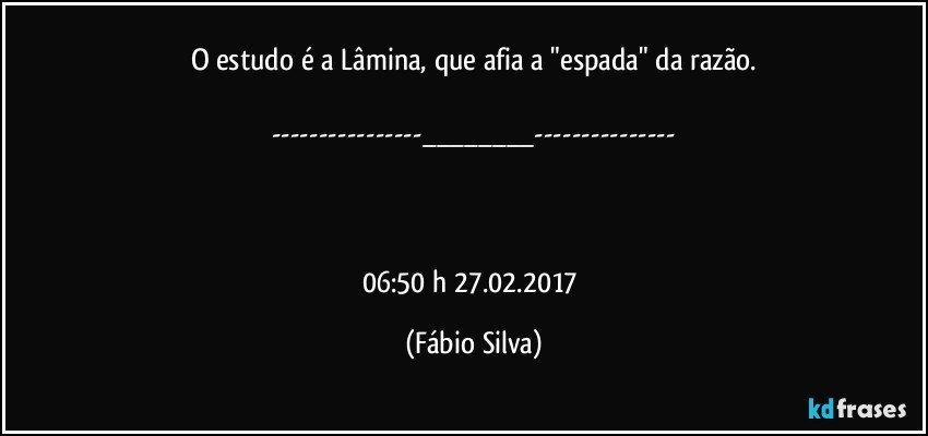 O estudo é a Lâmina,  que afia a "espada" da razão.

---___---



06:50 h  27.02.2017 (Fábio Silva)