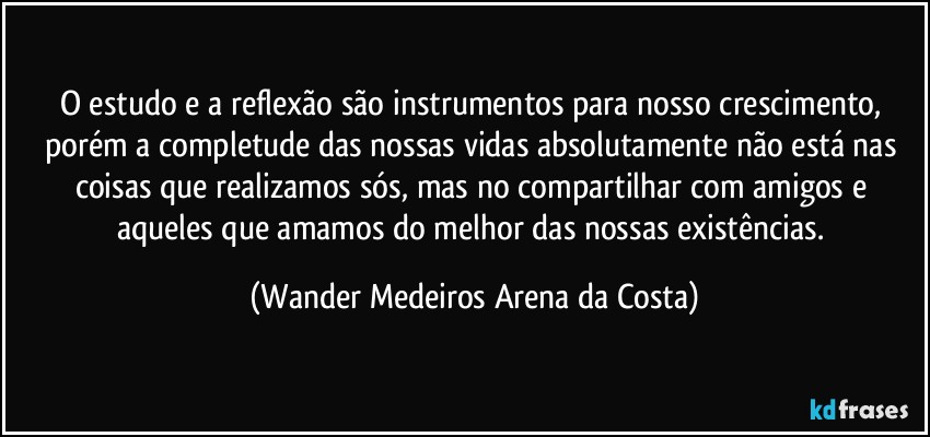 O estudo e a reflexão são instrumentos para nosso crescimento, porém a completude das nossas vidas absolutamente não está nas coisas que realizamos sós, mas no compartilhar com amigos e aqueles que amamos do melhor das nossas existências. (Wander Medeiros Arena da Costa)