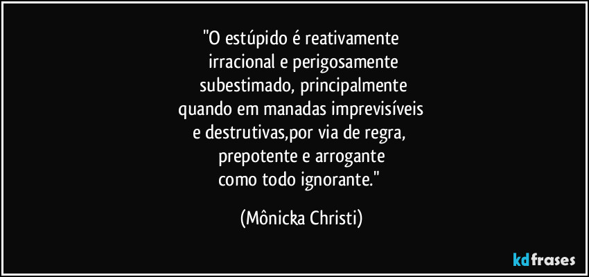 "O estúpido é reativamente
irracional e perigosamente
subestimado, principalmente
quando em manadas imprevisíveis
e destrutivas,por via de regra,
prepotente e arrogante
como todo ignorante." (Mônicka Christi)